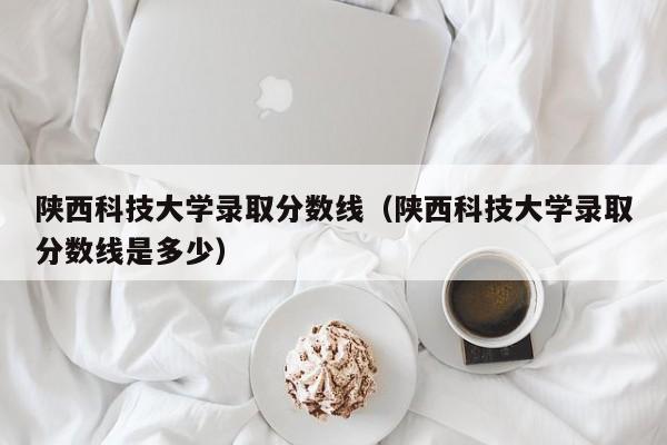 陕西科技大学录取分数线（陕西科技大学录取分数线是多少）