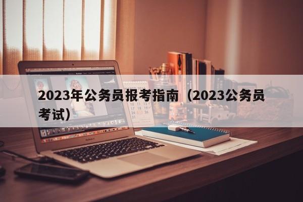 2023年公务员报考指南（2023公务员考试）