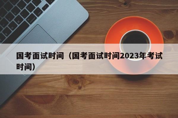 国考面试时间（国考面试时间2023年考试时间）