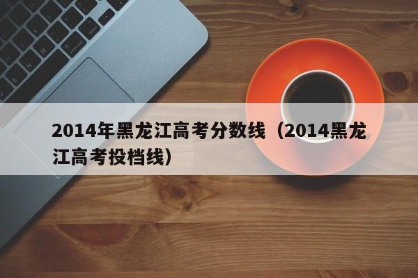 2014年黑龙江高考分数线（2014黑龙江高考投档线）