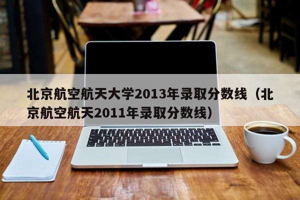 北京航空航天大学2013年录取分数线（北京航空航天2011年录取分数线）