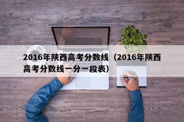 2016年陕西高考分数线（2016年陕西高考分数线一分一段表）