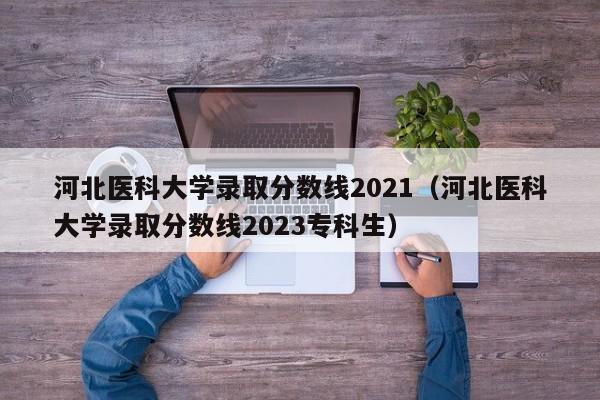 河北医科大学录取分数线2021（河北医科大学录取分数线2023专科生）