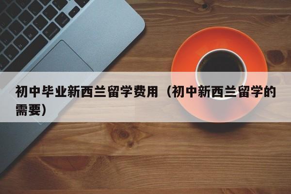 初中毕业新西兰留学费用（初中新西兰留学的需要）