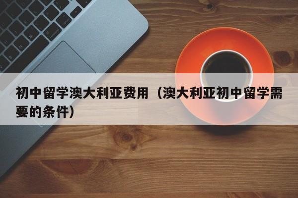 初中留学澳大利亚费用（澳大利亚初中留学需要的条件）