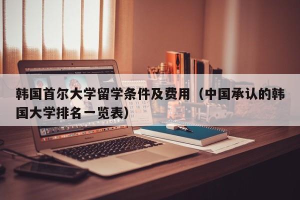 韩国首尔大学留学条件及费用（中国承认的韩国大学排名一览表）