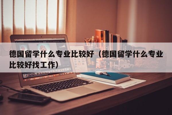 德国留学什么专业比较好（德国留学什么专业比较好找工作）