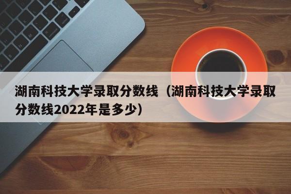 湖南科技大学录取分数线（湖南科技大学录取分数线2022年是多少）