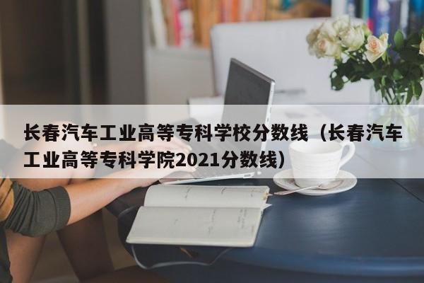 长春汽车工业高等专科学校分数线（长春汽车工业高等专科学院2021分数线）