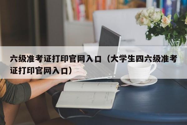 六级准考证打印官网入口（大学生四六级准考证打印官网入口）