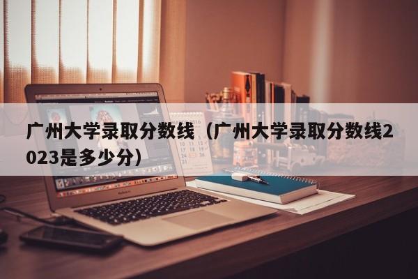 广州大学录取分数线（广州大学录取分数线2023是多少分）