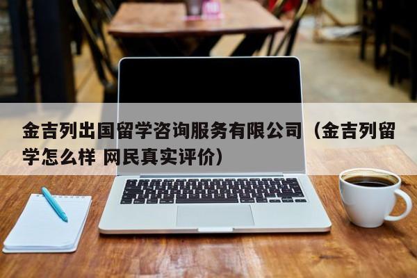 金吉列出国留学咨询服务有限公司（金吉列留学怎么样 网民真实评价）