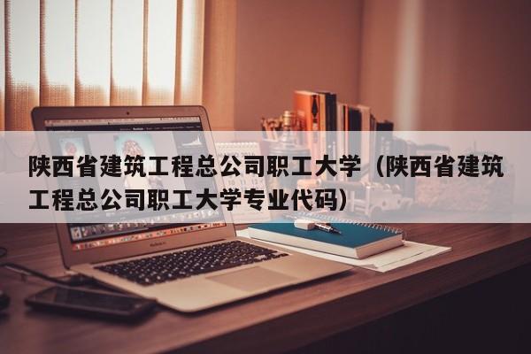 陕西省建筑工程总公司职工大学（陕西省建筑工程总公司职工大学专业代码）