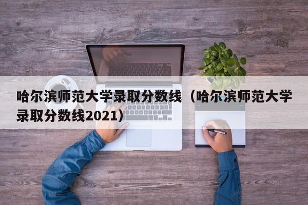 哈尔滨师范大学录取分数线（哈尔滨师范大学录取分数线2021）