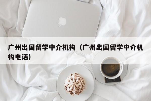 广州出国留学中介机构（广州出国留学中介机构电话）