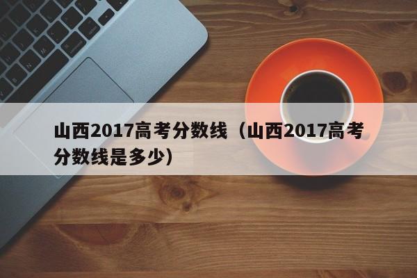 山西2017高考分数线（山西2017高考分数线是多少）