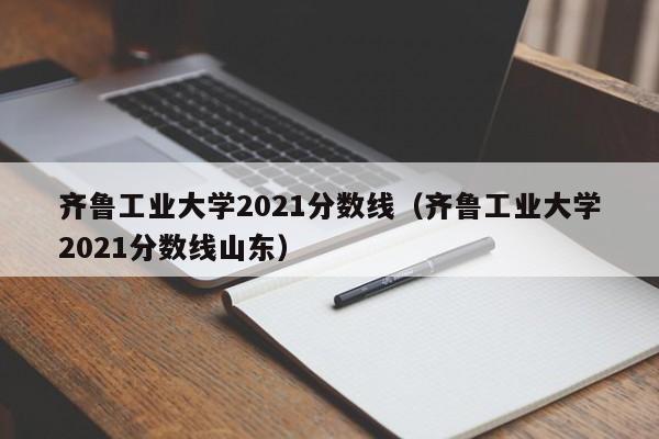 齐鲁工业大学2021分数线（齐鲁工业大学2021分数线山东）