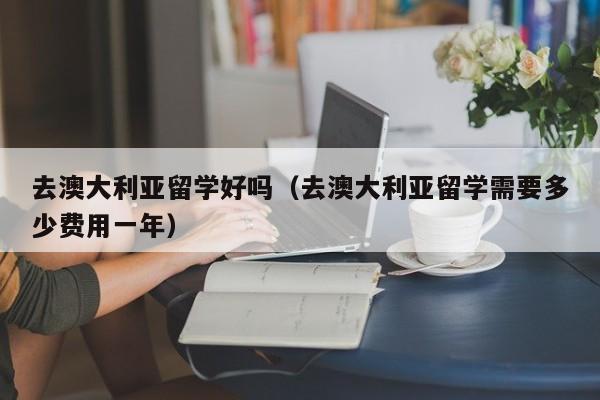 去澳大利亚留学好吗（去澳大利亚留学需要多少费用一年）