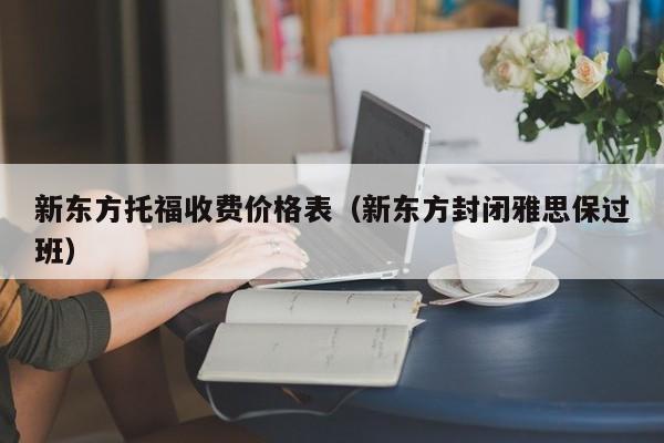 新东方托福收费价格表（新东方封闭雅思保过班）