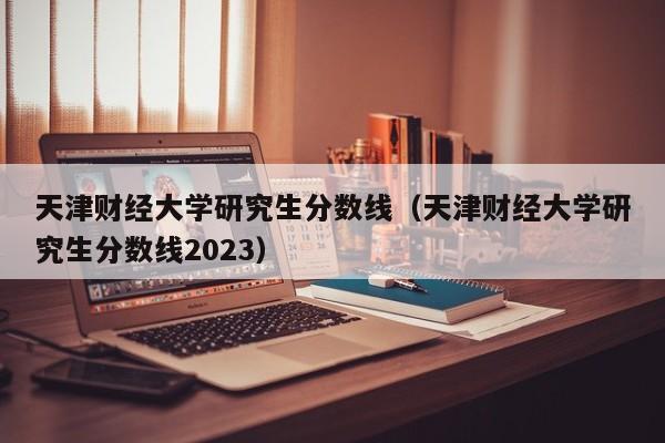 天津财经大学研究生分数线（天津财经大学研究生分数线2023）