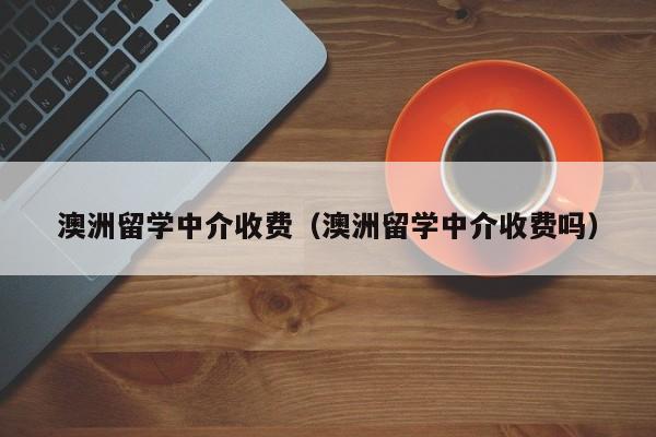 澳洲留学中介收费（澳洲留学中介收费吗）