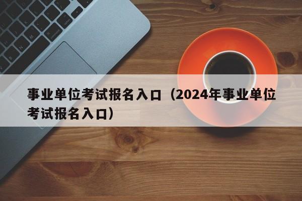 事业单位考试报名入口（2024年事业单位考试报名入口）