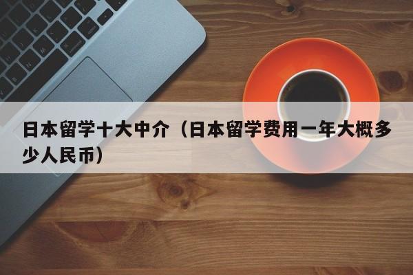 日本留学十大中介（日本留学费用一年大概多少人民币）