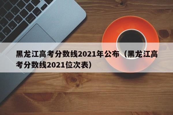 黑龙江高考分数线2021年公布（黑龙江高考分数线2021位次表）