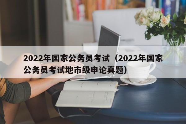 2022年国家公务员考试（2022年国家公务员考试地市级申论真题）