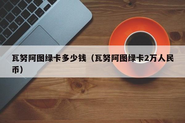 瓦努阿图绿卡多少钱（瓦努阿图绿卡2万人民币）