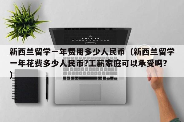 新西兰留学一年费用多少人民币（新西兰留学一年花费多少人民币?工薪家庭可以承受吗?）