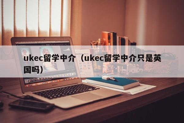 ukec留学中介（ukec留学中介只是英国吗）