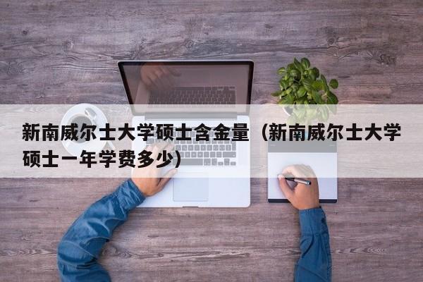 新南威尔士大学硕士含金量（新南威尔士大学硕士一年学费多少）