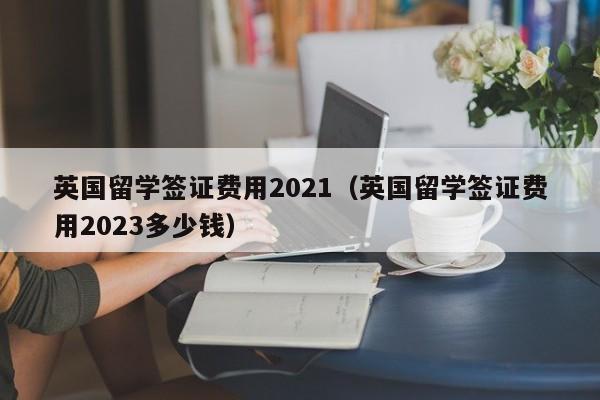 英国留学签证费用2021（英国留学签证费用2023多少钱）