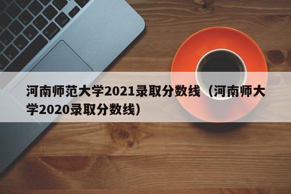 河南师范大学2021录取分数线（河南师大学2020录取分数线）