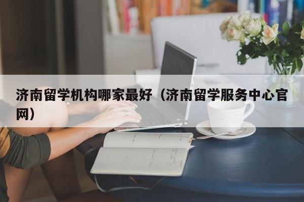 济南留学机构哪家最好（济南留学服务中心官网）