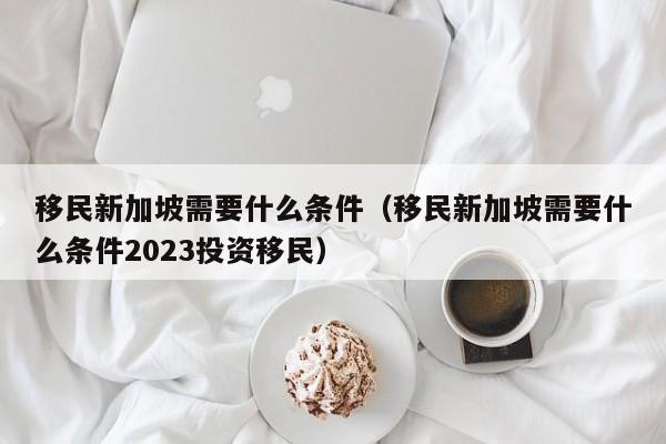 移民新加坡需要什么条件（移民新加坡需要什么条件2023投资移民）