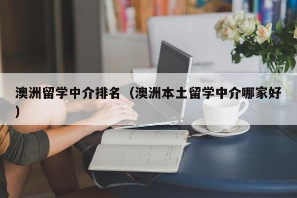 澳洲留学中介排名（澳洲本土留学中介哪家好）