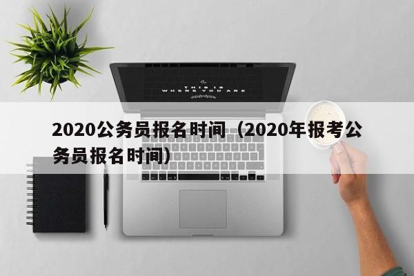 2020公务员报名时间（2020年报考公务员报名时间）