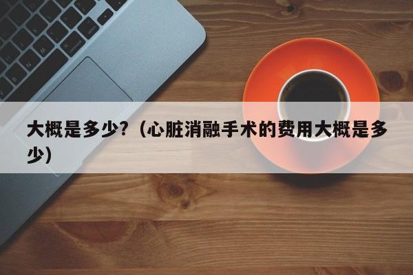 大概是多少?（心脏消融手术的费用大概是多少）