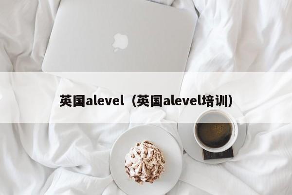 英国alevel（英国alevel培训）