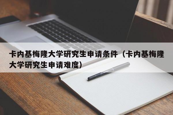 卡内基梅隆大学研究生申请条件（卡内基梅隆大学研究生申请难度）