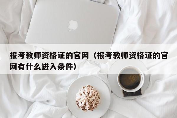 报考教师资格证的官网（报考教师资格证的官网有什么进入条件）