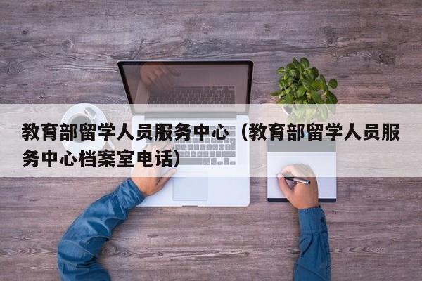 教育部留学人员服务中心（教育部留学人员服务中心档案室电话）