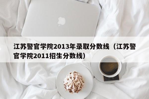 江苏警官学院2013年录取分数线（江苏警官学院2011招生分数线）