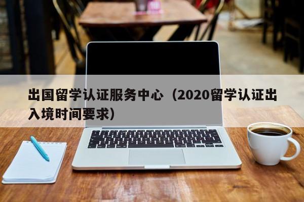 出国留学认证服务中心（2020留学认证出入境时间要求）