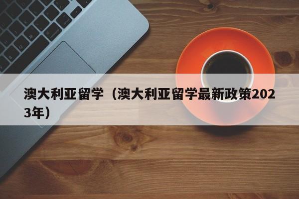 澳大利亚留学（澳大利亚留学最新政策2023年）