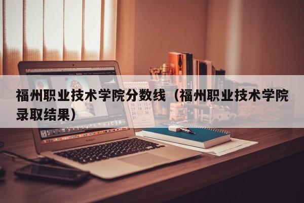 福州职业技术学院分数线（福州职业技术学院录取结果）