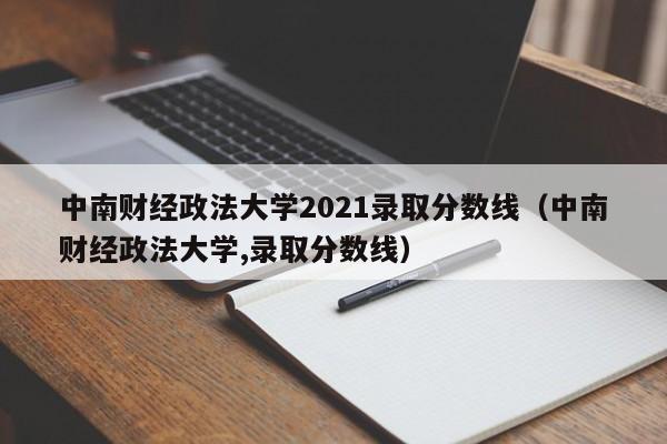 中南财经政法大学2021录取分数线（中南财经政法大学,录取分数线）