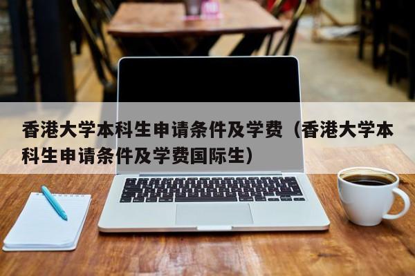 香港大学本科生申请条件及学费（香港大学本科生申请条件及学费国际生）